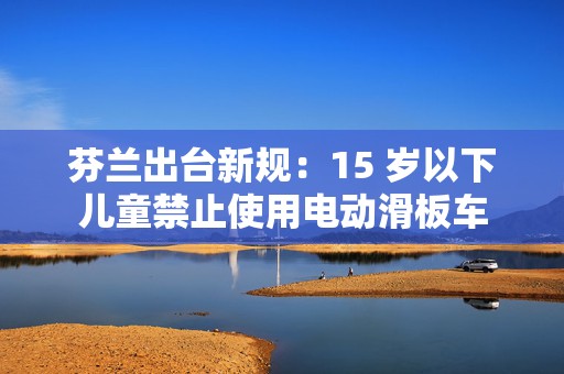 芬兰出台新规：15 岁以下儿童禁止使用电动滑板车