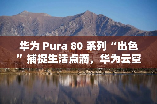 华为 Pura 80 系列“出色”捕捉生活点滴，华为云空间让珍贵回忆“不褪色”