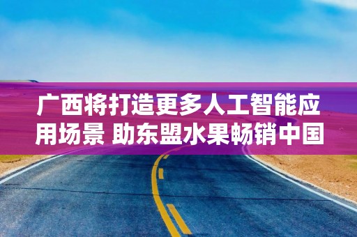 广西将打造更多人工智能应用场景 助东盟水果畅销中国