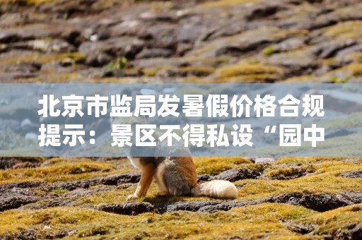 北京市监局发暑假价格合规提示：景区不得私设“园中园”，擅自增设收费项目
