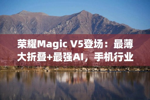 荣耀Magic V5登场：最薄大折叠+最强AI，手机行业的下一站答案