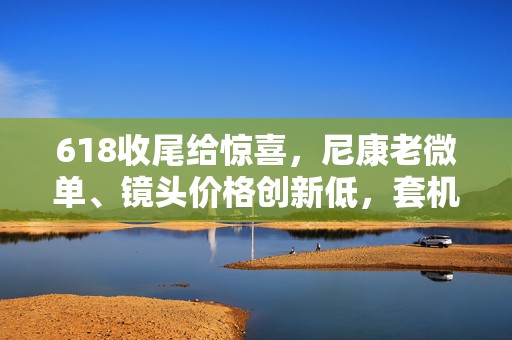 618收尾给惊喜，尼康老微单、镜头价格创新低，套机不足6000元