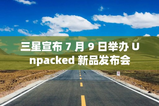三星宣布 7 月 9 日举办 Unpacked 新品发布会
