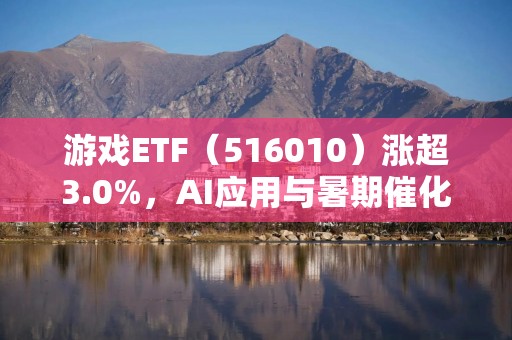 游戏ETF（516010）涨超3.0%，AI应用与暑期催化或推动估值修复