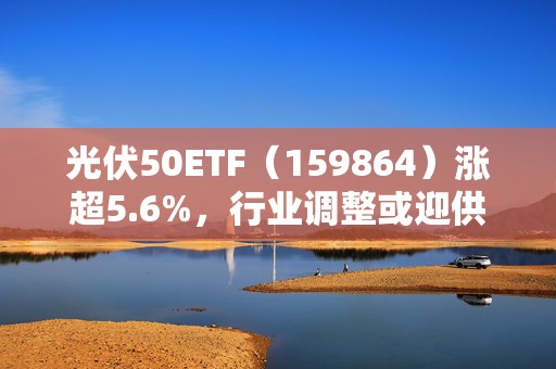 光伏50ETF（159864）涨超5.6%，行业调整或迎供需拐点