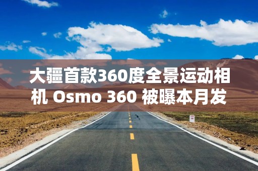 大疆首款360度全景运动相机 Osmo 360 被曝本月发布