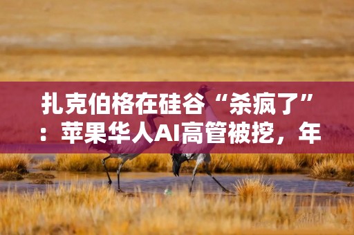 扎克伯格在硅谷“杀疯了”：苹果华人AI高管被挖，年薪数千万美元