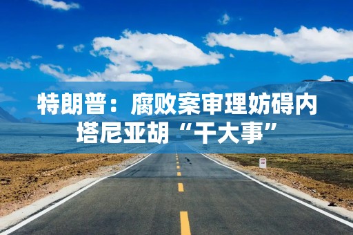 特朗普：腐败案审理妨碍内塔尼亚胡“干大事”