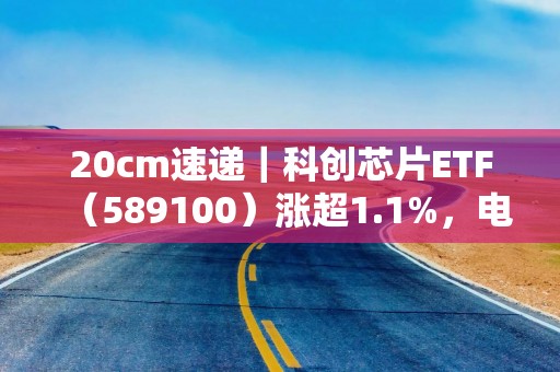 20cm速递｜科创芯片ETF（589100）涨超1.1%，电子半导体周期底部静待需求修复