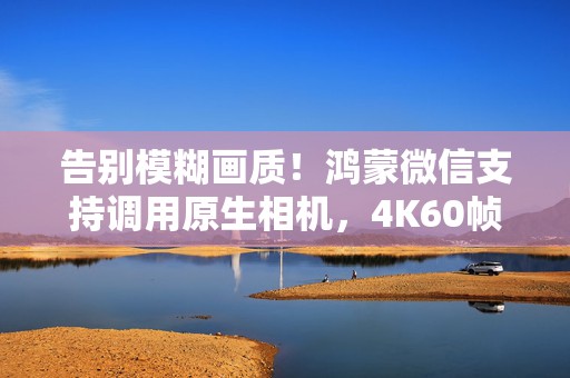 告别模糊画质！鸿蒙微信支持调用原生相机，4K60帧拍摄轻松拿捏