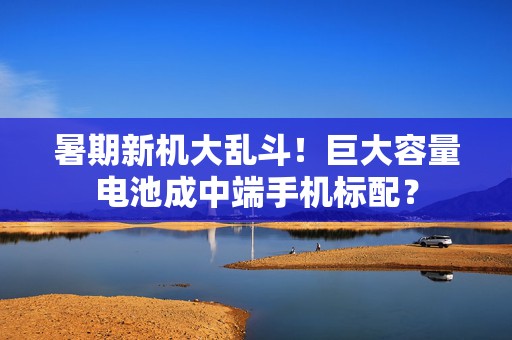 暑期新机大乱斗！巨大容量电池成中端手机标配？