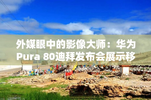 外媒眼中的影像大师：华为Pura 80迪拜发布会展示移动摄影新高度