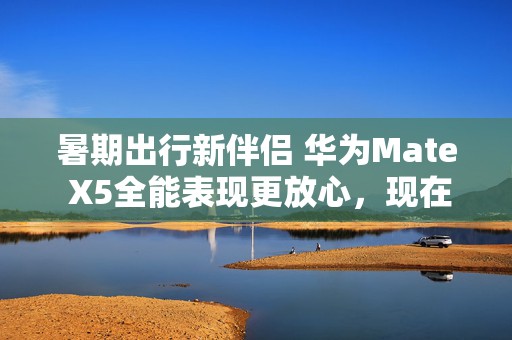 暑期出行新伴侣 华为Mate X5全能表现更放心，现在入手更超值