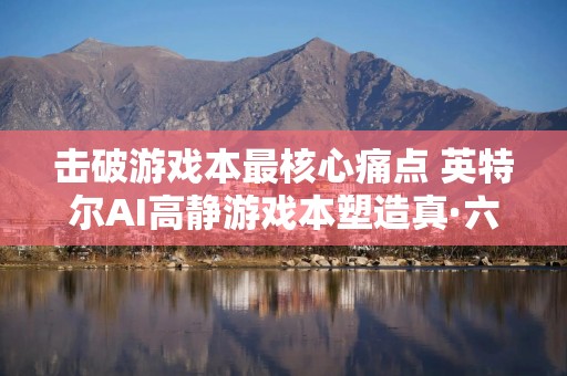 击破游戏本最核心痛点 英特尔AI高静游戏本塑造真·六边形战士