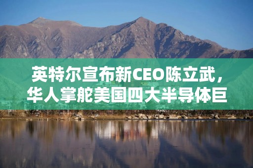 英特尔宣布新CEO陈立武，华人掌舵美国四大半导体巨头