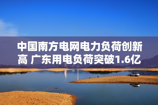中国南方电网电力负荷创新高 广东用电负荷突破1.6亿千瓦