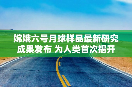 嫦娥六号月球样品最新研究成果发布 为人类首次揭开月背演化史