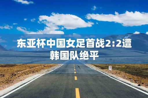 东亚杯中国女足首战2:2遭韩国队绝平
