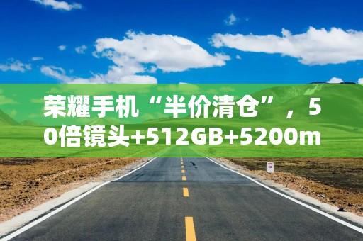 荣耀手机“半价清仓”，50倍镜头+512GB+5200mAh降至1444元，真香