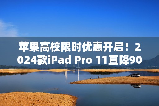 苹果高校限时优惠开启！2024款iPad Pro 11直降900元