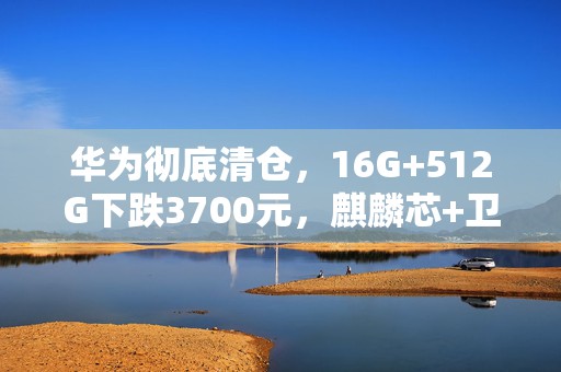 华为彻底清仓，16G+512G下跌3700元，麒麟芯+卫星通信+100倍变焦