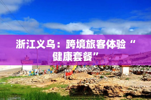 浙江义乌：跨境旅客体验“健康套餐”