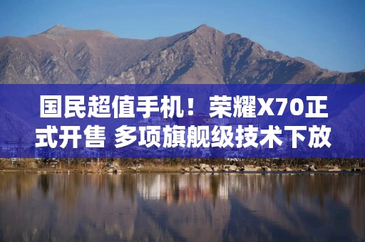 国民超值手机！荣耀X70正式开售 多项旗舰级技术下放