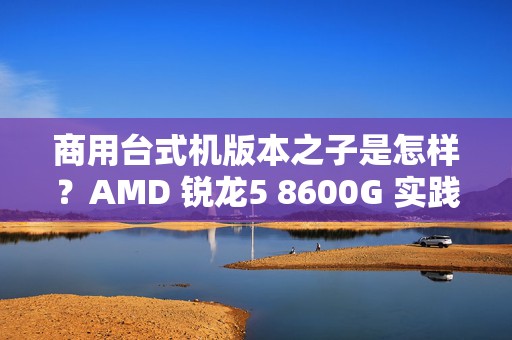 商用台式机版本之子是怎样？AMD 锐龙5 8600G 实践出真知