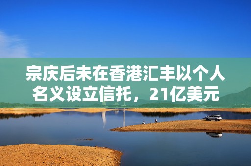 宗庆后未在香港汇丰以个人名义设立信托，21亿美元是谁的？