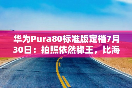 华为Pura80标准版定档7月30日：拍照依然称王，比海外版性能好