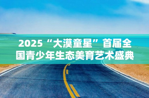 2025“大漠童星”首届全国青少年生态美育艺术盛典在宁夏中卫启幕