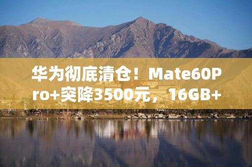 华为彻底清仓！Mate60Pro+突降3500元，16GB+512GB+双卫星通信！