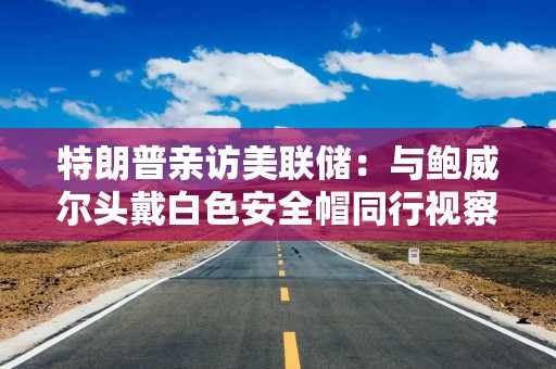 特朗普亲访美联储：与鲍威尔头戴白色安全帽同行视察