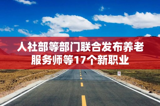 人社部等部门联合发布养老服务师等17个新职业