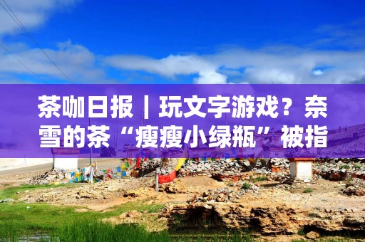 茶咖日报｜玩文字游戏？奈雪的茶“瘦瘦小绿瓶”被指涉嫌虚假宣传