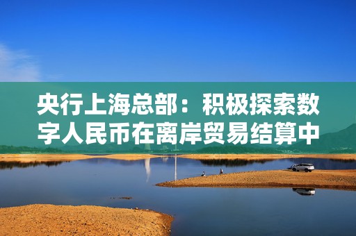 央行上海总部：积极探索数字人民币在离岸贸易结算中的应用