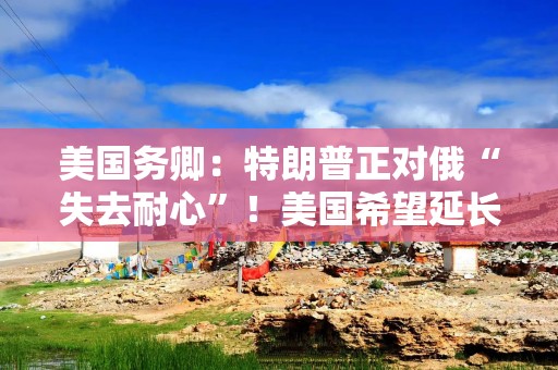 美国务卿：特朗普正对俄“失去耐心”！美国希望延长美俄核武器条约！俄方：“核安全威胁仍然极高”