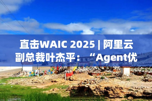 直击WAIC 2025 | 阿里云副总裁叶杰平：“Agent优先”时代将全面到来
