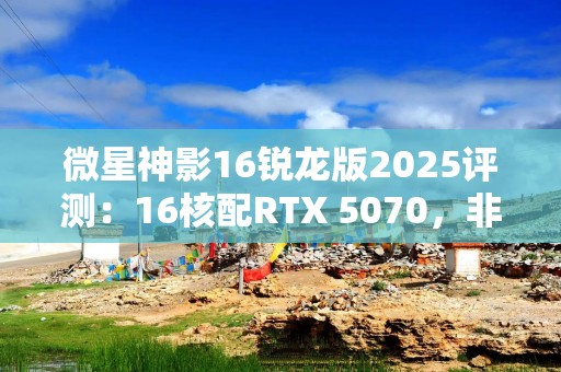 微星神影16锐龙版2025评测：16核配RTX 5070，非常有竞争力的主流游戏本