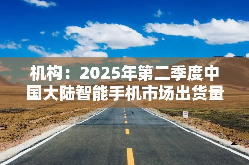 机构：2025年第二季度中国大陆智能手机市场出货量同比下降4%