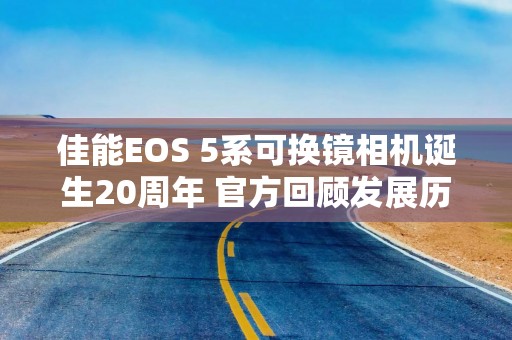 佳能EOS 5系可换镜相机诞生20周年 官方回顾发展历程