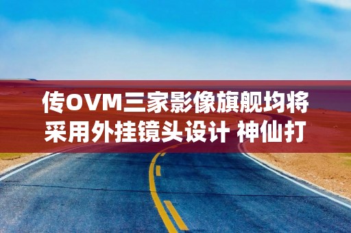 传OVM三家影像旗舰均将采用外挂镜头设计 神仙打架？