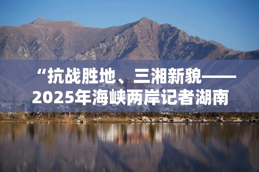 “抗战胜地、三湘新貌——2025年海峡两岸记者湖南行”联合采访启幕