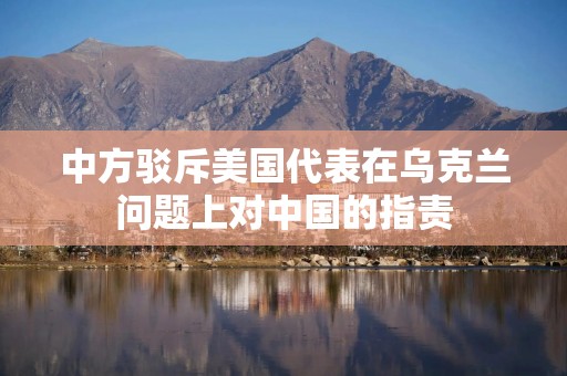 中方驳斥美国代表在乌克兰问题上对中国的指责