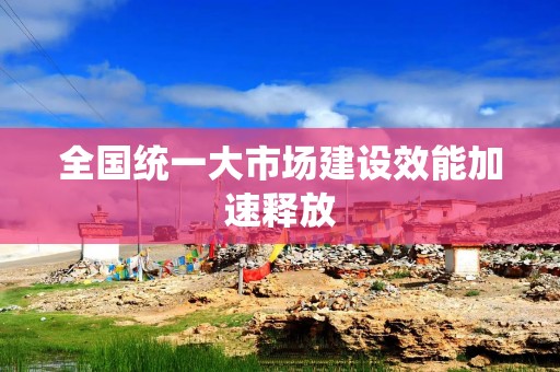 全国统一大市场建设效能加速释放