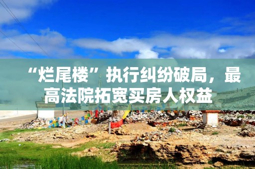 “烂尾楼”执行纠纷破局，最高法院拓宽买房人权益