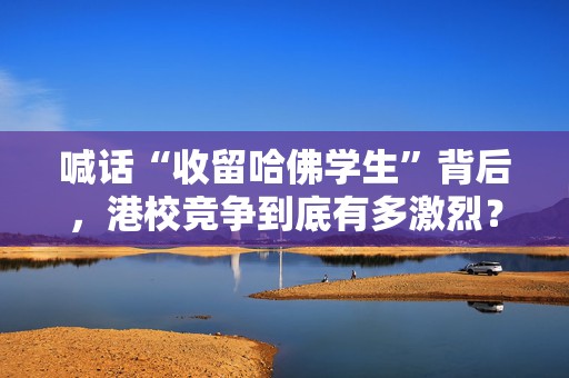 喊话“收留哈佛学生”背后，港校竞争到底有多激烈？