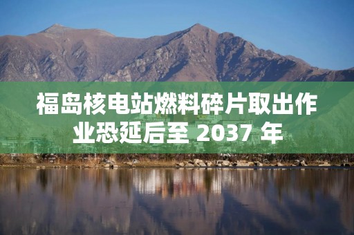 福岛核电站燃料碎片取出作业恐延后至 2037 年