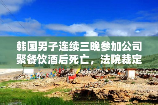 韩国男子连续三晚参加公司聚餐饮酒后死亡，法院裁定为工伤
