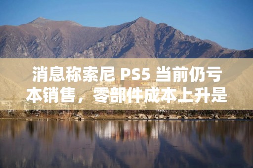 消息称索尼 PS5 当前仍亏本销售，零部件成本上升是主因